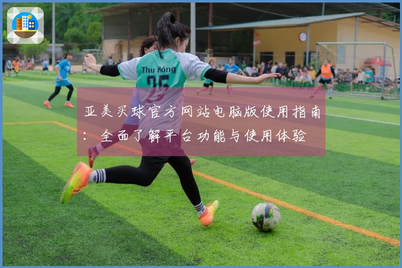 亚美买球官方网站电脑版使用指南：全面了解平台功能与使用体验