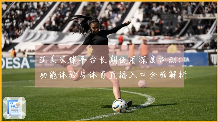 亚美买球平台长期使用深度评测：功能体验与体育直播入口全面解析