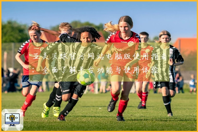 亚美买球官方网站电脑版使用指南：全面了解平台功能与使用体验